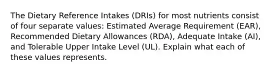 The Dietary Reference Intakes (DRIs) for most nutrients consist of four separate values: Estimated Average Requirement (EAR), Recommended Dietary Allowances (RDA), Adequate Intake (AI), and Tolerable Upper Intake Level (UL). Explain what each of these values represents.