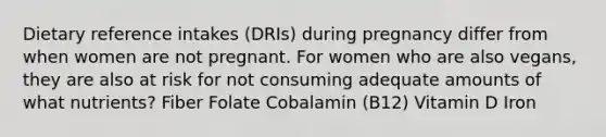 Dietary reference intakes (DRIs) during pregnancy differ from when women are not pregnant. For women who are also vegans, they are also at risk for not consuming adequate amounts of what nutrients? Fiber Folate Cobalamin (B12) Vitamin D Iron