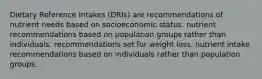 Dietary Reference Intakes (DRIs) are recommendations of nutrient needs based on socioeconomic status. nutrient recommendations based on population groups rather than individuals. recommendations set for weight loss. nutrient intake recommendations based on individuals rather than population groups.