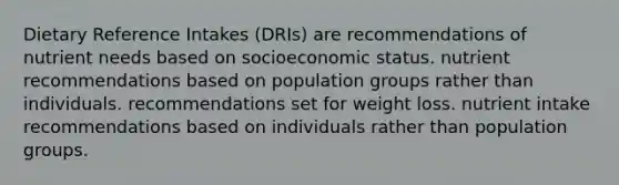 Dietary Reference Intakes (DRIs) are recommendations of nutrient needs based on socioeconomic status. nutrient recommendations based on population groups rather than individuals. recommendations set for weight loss. nutrient intake recommendations based on individuals rather than population groups.