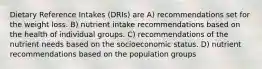 Dietary Reference Intakes (DRIs) are A) recommendations set for the weight loss. B) nutrient intake recommendations based on the health of individual groups. C) recommendations of the nutrient needs based on the socioeconomic status. D) nutrient recommendations based on the population groups