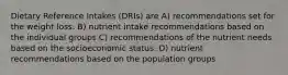 Dietary Reference Intakes (DRIs) are A) recommendations set for the weight loss. B) nutrient intake recommendations based on the individual groups C) recommendations of the nutrient needs based on the socioeconomic status. D) nutrient recommendations based on the population groups