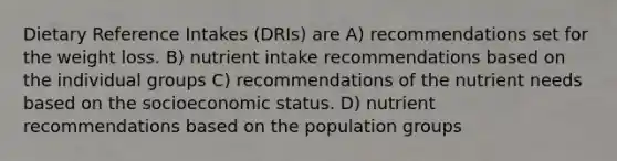 Dietary Reference Intakes (DRIs) are A) recommendations set for the weight loss. B) nutrient intake recommendations based on the individual groups C) recommendations of the nutrient needs based on the socioeconomic status. D) nutrient recommendations based on the population groups