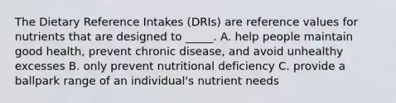 The Dietary Reference Intakes (DRIs) are reference values for nutrients that are designed to _____. A. help people maintain good health, prevent chronic disease, and avoid unhealthy excesses B. only prevent nutritional deficiency C. provide a ballpark range of an individual's nutrient needs