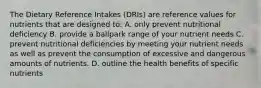 The Dietary Reference Intakes (DRIs) are reference values for nutrients that are designed to: A. only prevent nutritional deficiency B. provide a ballpark range of your nutrient needs C. prevent nutritional deficiencies by meeting your nutrient needs as well as prevent the consumption of excessive and dangerous amounts of nutrients. D. outline the health benefits of specific nutrients