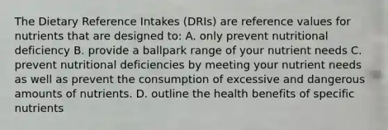 The Dietary Reference Intakes (DRIs) are reference values for nutrients that are designed to: A. only prevent nutritional deficiency B. provide a ballpark range of your nutrient needs C. prevent nutritional deficiencies by meeting your nutrient needs as well as prevent the consumption of excessive and dangerous amounts of nutrients. D. outline the health benefits of specific nutrients