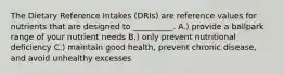 The Dietary Reference Intakes (DRIs) are reference values for nutrients that are designed to __________. A.) provide a ballpark range of your nutrient needs B.) only prevent nutritional deficiency C.) maintain good health, prevent chronic disease, and avoid unhealthy excesses