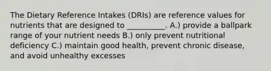 The Dietary Reference Intakes (DRIs) are reference values for nutrients that are designed to __________. A.) provide a ballpark range of your nutrient needs B.) only prevent nutritional deficiency C.) maintain good health, prevent chronic disease, and avoid unhealthy excesses