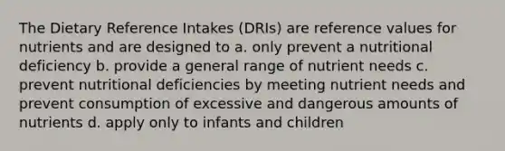 The Dietary Reference Intakes (DRIs) are reference values for nutrients and are designed to a. only prevent a nutritional deficiency b. provide a general range of nutrient needs c. prevent nutritional deficiencies by meeting nutrient needs and prevent consumption of excessive and dangerous amounts of nutrients d. apply only to infants and children