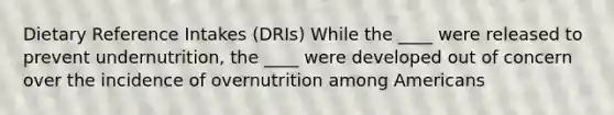 Dietary Reference Intakes (DRIs) While the ____ were released to prevent undernutrition, the ____ were developed out of concern over the incidence of overnutrition among Americans