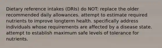 Dietary reference intakes (DRIs) do NOT: replace the older recommended daily allowances. attempt to estimate required nutrients to improve longterm health. specifically address individuals whose requirements are affected by a disease state. attempt to establish maximum safe levels of tolerance for nutrients.