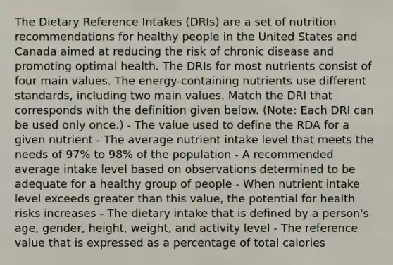 The Dietary Reference Intakes (DRIs) are a set of nutrition recommendations for healthy people in the United States and Canada aimed at reducing the risk of chronic disease and promoting optimal health. The DRIs for most nutrients consist of four main values. The energy-containing nutrients use different standards, including two main values. Match the DRI that corresponds with the definition given below. (Note: Each DRI can be used only once.) - The value used to define the RDA for a given nutrient - The average nutrient intake level that meets the needs of 97% to 98% of the population - A recommended average intake level based on observations determined to be adequate for a healthy group of people - When nutrient intake level exceeds greater than this value, the potential for health risks increases - The dietary intake that is defined by a person's age, gender, height, weight, and activity level - The reference value that is expressed as a percentage of total calories