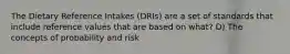 The Dietary Reference Intakes (DRIs) are a set of standards that include reference values that are based on what? D) The concepts of probability and risk