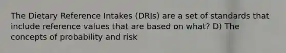 The Dietary Reference Intakes (DRIs) are a set of standards that include reference values that are based on what? D) The concepts of probability and risk