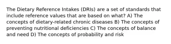 The Dietary Reference Intakes (DRIs) are a set of standards that include reference values that are based on what? A) The concepts of dietary-related chronic diseases B) The concepts of preventing nutritional deficiencies C) The concepts of balance and need D) The concepts of probability and risk