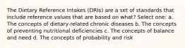 The Dietary Reference Intakes (DRIs) are a set of standards that include reference values that are based on what? Select one: a. The concepts of dietary-related chronic diseases b. The concepts of preventing nutritional deficiencies c. The concepts of balance and need d. The concepts of probability and risk