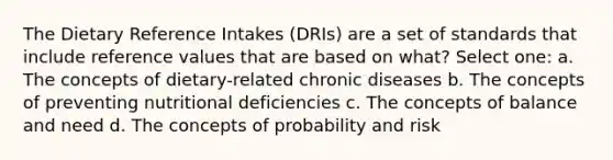 The Dietary Reference Intakes (DRIs) are a set of standards that include reference values that are based on what? Select one: a. The concepts of dietary-related chronic diseases b. The concepts of preventing nutritional deficiencies c. The concepts of balance and need d. The concepts of probability and risk