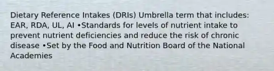 Dietary Reference Intakes (DRIs) Umbrella term that includes: EAR, RDA, UL, AI •Standards for levels of nutrient intake to prevent nutrient deficiencies and reduce the risk of chronic disease •Set by the Food and Nutrition Board of the National Academies