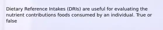 Dietary Reference Intakes (DRIs) are useful for evaluating the nutrient contributions foods consumed by an individual. True or false