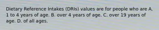 Dietary Reference Intakes (DRIs) values are for people who are A. 1 to 4 years of age. B. over 4 years of age. C. over 19 years of age. D. of all ages.