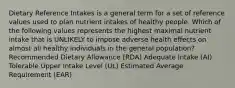 Dietary Reference Intakes is a general term for a set of reference values used to plan nutrient intakes of healthy people. Which of the following values represents the highest maximal nutrient intake that is UNLIKELY to impose adverse health effects on almost all healthy individuals in the general population? Recommended Dietary Allowance (RDA) Adequate Intake (AI) Tolerable Upper Intake Level (UL) Estimated Average Requirement (EAR)