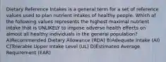 Dietary Reference Intakes is a general term for a set of reference values used to plan nutrient intakes of healthy people. Which of the following values represents the highest maximal nutrient intake that is UNLIKELY to impose adverse health effects on almost all healthy individuals in the general population? A)Recommended Dietary Allowance (RDA) B)Adequate Intake (AI) C)Tolerable Upper Intake Level (UL) D)Estimated Average Requirement (EAR)