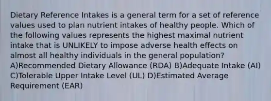 Dietary Reference Intakes is a general term for a set of reference values used to plan nutrient intakes of healthy people. Which of the following values represents the highest maximal nutrient intake that is UNLIKELY to impose adverse health effects on almost all healthy individuals in the general population? A)Recommended Dietary Allowance (RDA) B)Adequate Intake (AI) C)Tolerable Upper Intake Level (UL) D)Estimated Average Requirement (EAR)