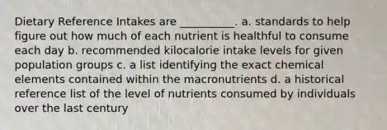 Dietary Reference Intakes are __________. a. standards to help figure out how much of each nutrient is healthful to consume each day b. recommended kilocalorie intake levels for given population groups c. a list identifying the exact chemical elements contained within the macronutrients d. a historical reference list of the level of nutrients consumed by individuals over the last century