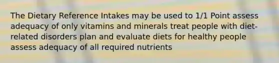 The Dietary Reference Intakes may be used to 1/1 Point assess adequacy of only vitamins and minerals treat people with diet-related disorders plan and evaluate diets for healthy people assess adequacy of all required nutrients