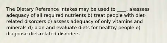 The Dietary Reference Intakes may be used to ____. ​a)assess adequacy of all required nutrients b) treat people with diet-related disorders c) ​assess adequacy of only vitamins and minerals d) ​plan and evaluate diets for healthy people e) diagnose diet-related disorders