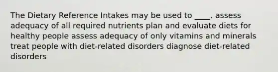 The Dietary Reference Intakes may be used to ____.​ assess adequacy of all required nutrients plan and evaluate diets for healthy people ​assess adequacy of only vitamins and minerals ​treat people with diet-related disorders diagnose diet-related disorders​