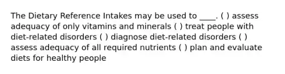 The Dietary Reference Intakes may be used to ____. ( ) assess adequacy of only vitamins and minerals ( ) treat people with diet-related disorders ( ) diagnose diet-related disorders ( ) assess adequacy of all required nutrients ( ) plan and evaluate diets for healthy people