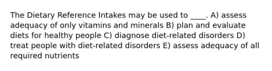 The Dietary Reference Intakes may be used to ____.​ A) assess adequacy of only vitamins and minerals B) ​plan and evaluate diets for healthy people C) diagnose diet-related disorders​ D) ​treat people with diet-related disorders E) assess adequacy of all required nutrients