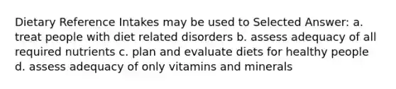 Dietary Reference Intakes may be used to Selected Answer: a. treat people with diet related disorders b. assess adequacy of all required nutrients c. plan and evaluate diets for healthy people d. assess adequacy of only vitamins and minerals