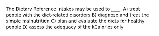 The Dietary Reference Intakes may be used to ____. A) treat people with the diet-related disorders B) diagnose and treat the simple malnutrition C) plan and evaluate the diets for healthy people D) assess the adequacy of the kCalories only