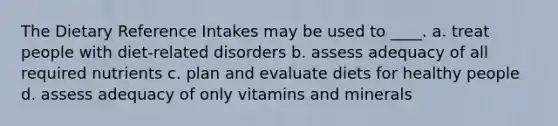 The Dietary Reference Intakes may be used to ____. a. ​treat people with diet-related disorders b. ​assess adequacy of all required nutrients c. ​plan and evaluate diets for healthy people d. ​assess adequacy of only vitamins and minerals