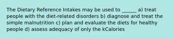 The Dietary Reference Intakes may be used to ______ a) treat people with the diet-related disorders b) diagnose and treat the simple malnutrition c) plan and evaluate the diets for healthy people d) assess adequacy of only the kCalories