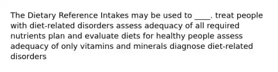 The Dietary Reference Intakes may be used to ____. treat people with diet-related disorders assess adequacy of all required nutrients plan and evaluate diets for healthy people assess adequacy of only vitamins and minerals diagnose diet-related disorders