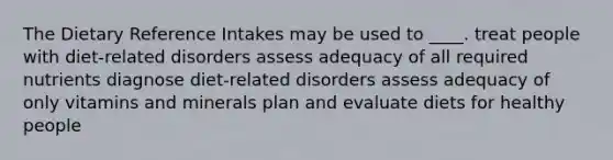 The Dietary Reference Intakes may be used to ____.​ ​treat people with diet-related disorders ​assess adequacy of all required nutrients diagnose diet-related disorders​ ​assess adequacy of only vitamins and minerals ​plan and evaluate diets for healthy people