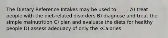 The Dietary Reference Intakes may be used to ____. A) treat people with the diet-related disorders B) diagnose and treat the simple malnutrition C) plan and evaluate the diets for healthy people D) assess adequacy of only the kCalories