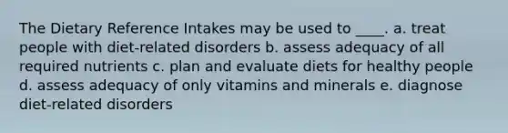 The Dietary Reference Intakes may be used to ____. a. treat people with diet-related disorders b. assess adequacy of all required nutrients c. plan and evaluate diets for healthy people d. assess adequacy of only vitamins and minerals e. diagnose diet-related disorders