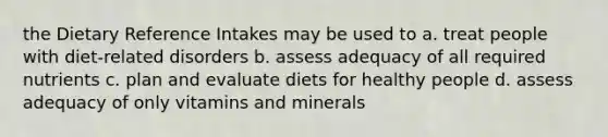 the Dietary Reference Intakes may be used to a. treat people with diet-related disorders b. assess adequacy of all required nutrients c. plan and evaluate diets for healthy people d. assess adequacy of only vitamins and minerals