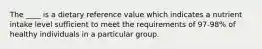 The ____ is a dietary reference value which indicates a nutrient intake level sufficient to meet the requirements of 97-98% of healthy individuals in a particular group.