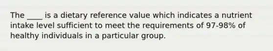 The ____ is a dietary reference value which indicates a nutrient intake level sufficient to meet the requirements of 97-98% of healthy individuals in a particular group.