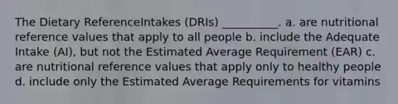 The Dietary ReferenceIntakes (DRIs) __________. a. are nutritional reference values that apply to all people b. include the Adequate Intake (AI), but not the Estimated Average Requirement (EAR) c. are nutritional reference values that apply only to healthy people d. include only the Estimated Average Requirements for vitamins