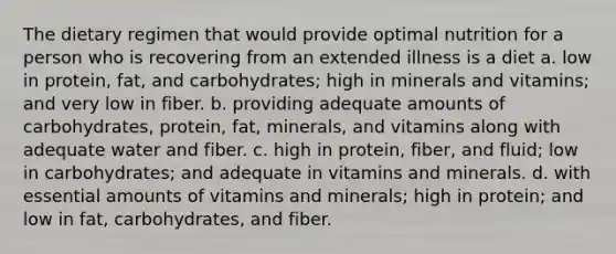 The dietary regimen that would provide optimal nutrition for a person who is recovering from an extended illness is a diet a. low in protein, fat, and carbohydrates; high in minerals and vitamins; and very low in fiber. b. providing adequate amounts of carbohydrates, protein, fat, minerals, and vitamins along with adequate water and fiber. c. high in protein, fiber, and fluid; low in carbohydrates; and adequate in vitamins and minerals. d. with essential amounts of vitamins and minerals; high in protein; and low in fat, carbohydrates, and fiber.