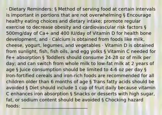 · Dietary Reminders: § Method of serving food at certain intervals is important in portions that are not overwhelming § Encourage healthy eating choices and dietary intake; promote regular exercise to decrease obesity and cardiovascular risk factors § 500mg/day of Ca+ and 400 IU/day of Vitamin D for health bone development, and · Calcium is obtained from foods like milk, cheese, yogurt, legumes, and vegetables · Vitamin D is obtained from sunlight, fish, fish oils, and egg yolks § Vitamin C needed for Fe+ absorption § Toddlers should consume 24-28 oz of milk per day; and can switch from whole milk to low-fat milk at 2 years of age § Juice consumption should be limited to 4-6 oz per day § Iron-fortified cereals and iron-rich foods are recommended for all children older than 6 months of age § Trans fatty acids should be avoided § Diet should include 1 cup of fruit daily because vitamin C enhances iron absorption § Snacks or desserts with high sugar, fat, or sodium content should be avoided § Chocking hazard foods: _____________________________