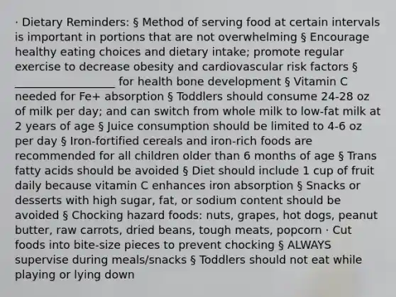 · Dietary Reminders: § Method of serving food at certain intervals is important in portions that are not overwhelming § Encourage healthy eating choices and dietary intake; promote regular exercise to decrease obesity and cardiovascular risk factors § __________________ for health bone development § Vitamin C needed for Fe+ absorption § Toddlers should consume 24-28 oz of milk per day; and can switch from whole milk to low-fat milk at 2 years of age § Juice consumption should be limited to 4-6 oz per day § Iron-fortified cereals and iron-rich foods are recommended for all children older than 6 months of age § Trans fatty acids should be avoided § Diet should include 1 cup of fruit daily because vitamin C enhances iron absorption § Snacks or desserts with high sugar, fat, or sodium content should be avoided § Chocking hazard foods: nuts, grapes, hot dogs, peanut butter, raw carrots, dried beans, tough meats, popcorn · Cut foods into bite-size pieces to prevent chocking § ALWAYS supervise during meals/snacks § Toddlers should not eat while playing or lying down