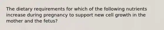 The dietary requirements for which of the following nutrients increase during pregnancy to support new cell growth in the mother and the fetus?