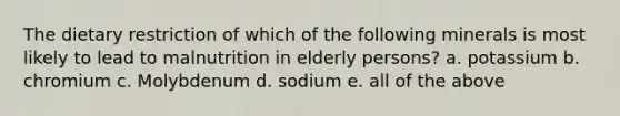 The dietary restriction of which of the following minerals is most likely to lead to malnutrition in elderly persons? a. potassium b. chromium c. Molybdenum d. sodium e. all of the above